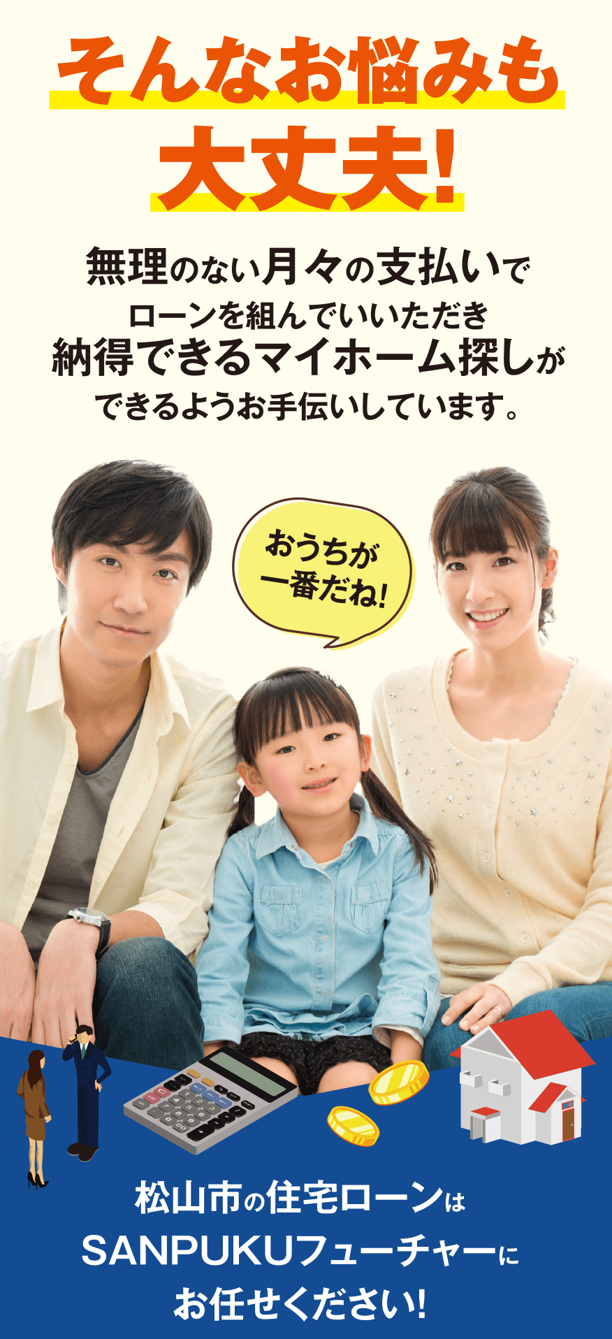 無理のない月々の支払いで ローンを組んでいいただき 納得できるマイホーム探しが できるようお手伝いしています。